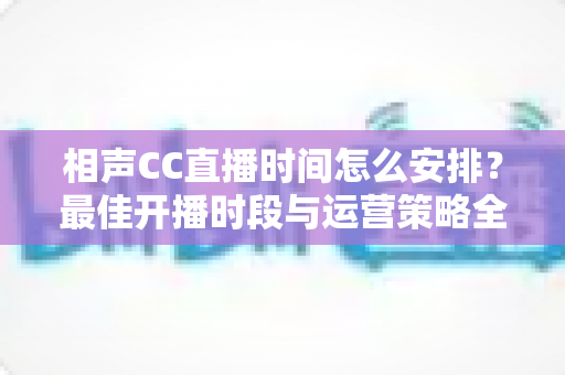 相声CC直播时间怎么安排？最佳开播时段与运营策略全解析