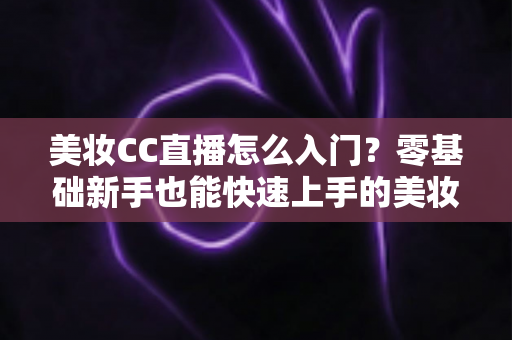 美妆CC直播怎么入门？零基础新手也能快速上手的美妆直播实战全攻略