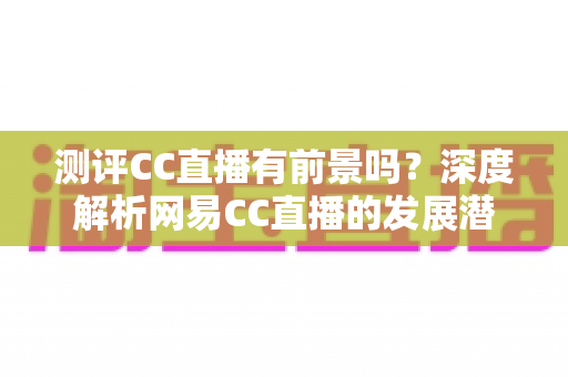 测评CC直播有前景吗?深度解析网易CC直播的发展潜力、优势短板与入行机遇 测评CC直播有前景吗?深度解析网易CC直播的发展潜力、优势短板与入行机遇