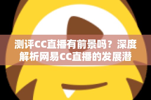 测评CC直播有前景吗？深度解析网易CC直播的发展潜力、优势短板与入行机遇