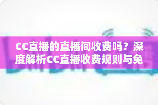 CC直播的直播间收费吗？深度解析CC直播收费规则与免费观看全攻略