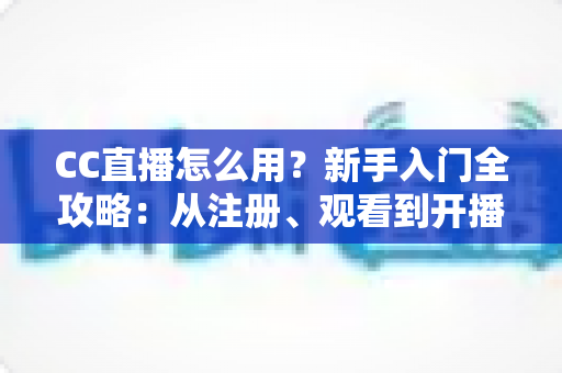 CC直播怎么用？新手入门全攻略：从注册、观看到开播的完整教程详解