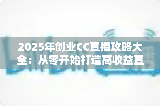2025年创业CC直播攻略大全：从零开始打造高收益直播事业的实战指南