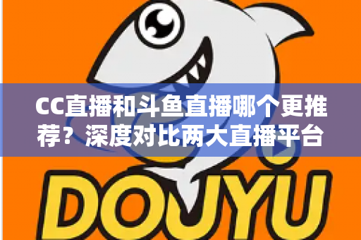 CC直播和斗鱼直播哪个更推荐？深度对比两大直播平台帮你找到最佳选择