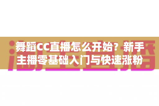 舞蹈CC直播怎么开始？新手主播零基础入门与快速涨粉全攻略