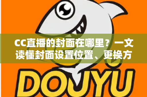 CC直播的封面在哪里？一文读懂封面设置位置、更换方法与优化技巧全攻略
