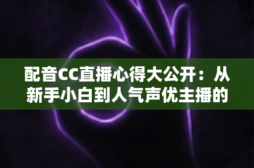 配音CC直播心得大公开：从新手小白到人气声优主播的实战技巧与避坑指南全解析