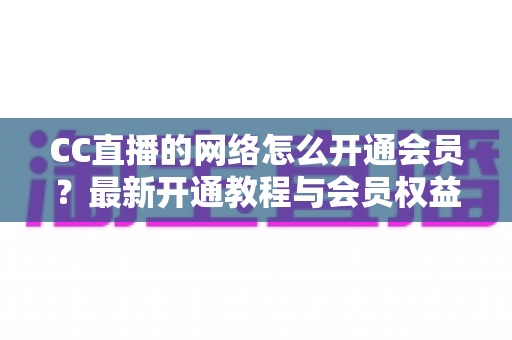CC直播的网络怎么开通会员？最新开通教程与会员权益一站式解读