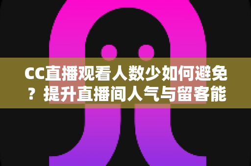 CC直播观看人数少如何避免？提升直播间人气与留客能力的完整实战指南