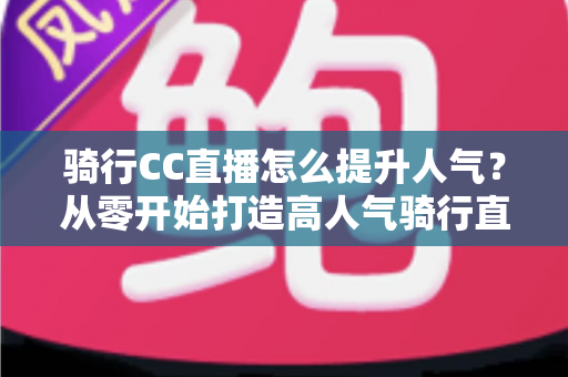 骑行CC直播怎么提升人气？从零开始打造高人气骑行直播间的完整实战指南
