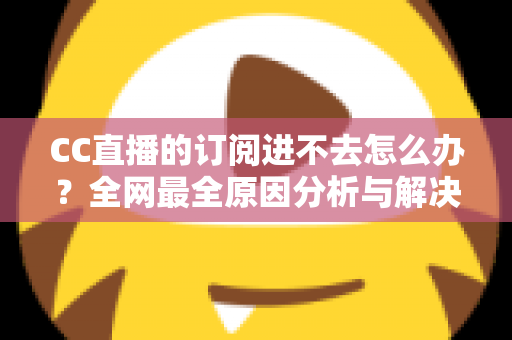 CC直播的订阅进不去怎么办？全网最全原因分析与解决方法一览