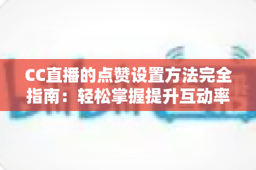 CC直播的点赞设置方法完全指南：轻松掌握提升互动率的实用技巧
