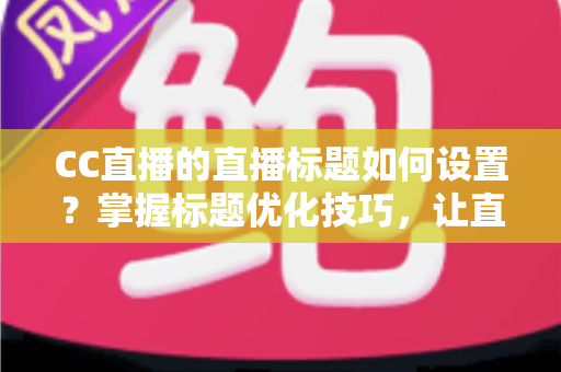 CC直播的直播标题如何设置？掌握标题优化技巧，让直播间人气翻倍