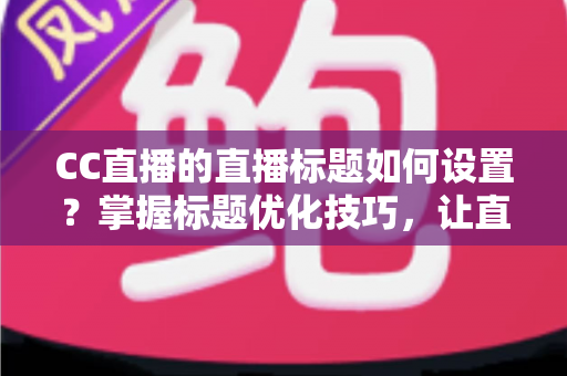 CC直播的直播标题如何设置？掌握标题优化技巧，让直播间人气翻倍