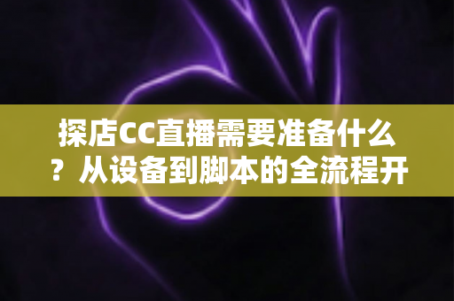 探店CC直播需要准备什么？从设备到脚本的全流程开播准备清单，助你打造高人气探店直播间