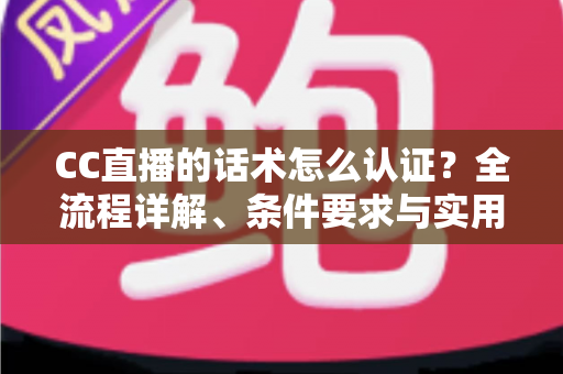 CC直播的话术怎么认证？全流程详解、条件要求与实用技巧一文讲透