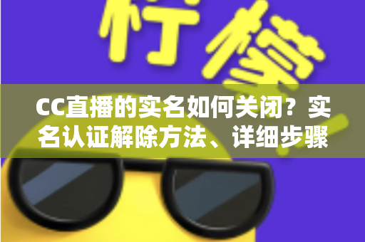 CC直播的实名如何关闭？实名认证解除方法、详细步骤与安全避坑指南全解析