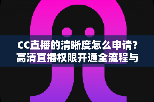 CC直播的清晰度怎么申请？高清直播权限开通全流程与实用技巧详解