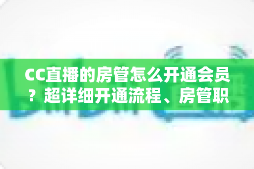 CC直播的房管怎么开通会员？超详细开通流程、房管职责与会员权益一站式全解析