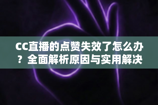 CC直播的点赞失效了怎么办？全面解析原因与实用解决方案指南