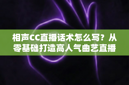 相声CC直播话术怎么写？从零基础打造高人气曲艺直播间的完整话术创作指南