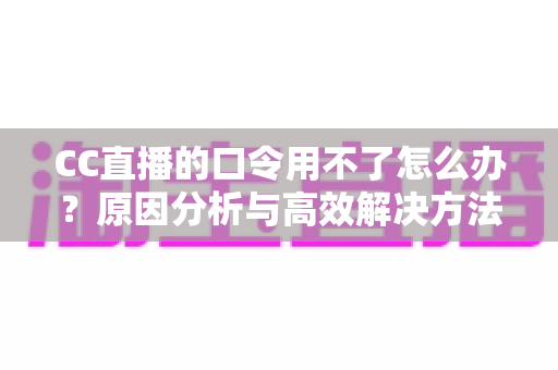 CC直播的口令用不了怎么办？原因分析与高效解决方法全攻略