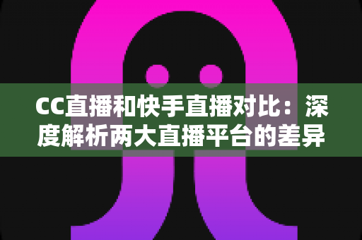 CC直播和快手直播对比：深度解析两大直播平台的差异，助你选出最佳直播阵地