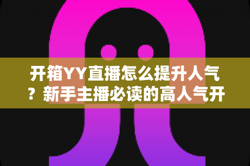 开箱YY直播怎么提升人气?新手主播必读的高人气开箱直播间全攻略 开箱YY直播怎么提升人气?新手主播必读的高人气开箱直播间全攻略