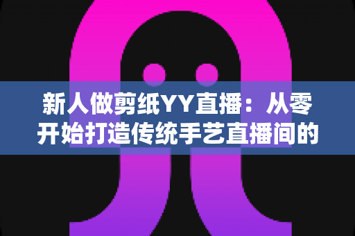 新人做剪纸YY直播：从零开始打造传统手艺直播间的完整指南
