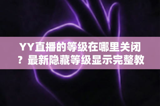 YY直播的等级在哪里关闭？最新隐藏等级显示完整教程与实用指南