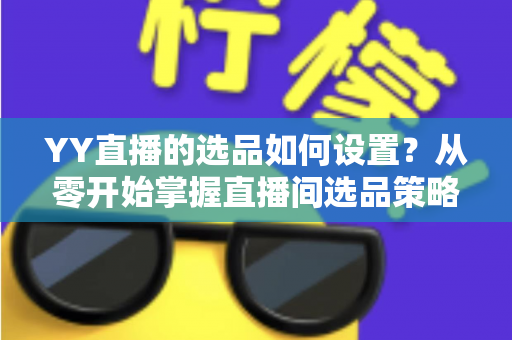 YY直播的选品如何设置？从零开始掌握直播间选品策略与实操技巧的完整指南