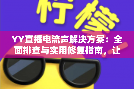 YY直播电流声解决方案：全面排查与实用修复指南，让直播音质瞬间清晰干净