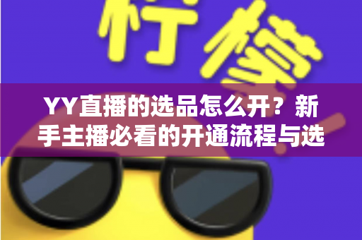 YY直播的选品怎么开？新手主播必看的开通流程与选品实战指南