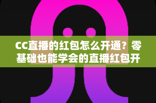 CC直播的红包怎么开通？零基础也能学会的直播红包开通全攻略