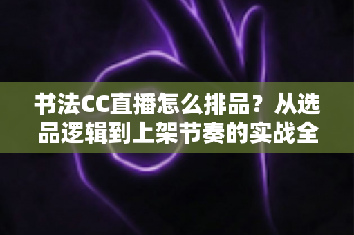 书法CC直播怎么排品?从选品逻辑到上架节奏的实战全攻略 书法CC直播怎么排品?从选品逻辑到上架节奏的实战全攻略