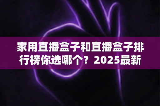 家用直播盒子和直播盒子排行榜你选哪个？2025最新选购全攻略，帮你避开消费陷阱一次选对