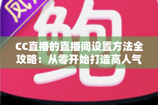 CC直播的直播间设置方法全攻略：从零开始打造高人气直播间的完整教程
