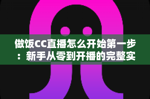 做饭CC直播怎么开始第一步:新手从零到开播的完整实战指南 做饭CC直播怎么开始第一步:新手从零到开播的完整实战指南