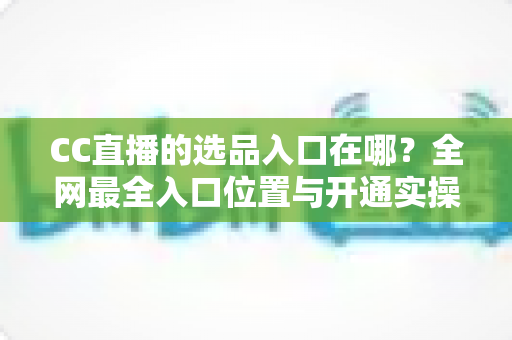 CC直播的选品入口在哪？全网最全入口位置与开通实操指南一文讲透
