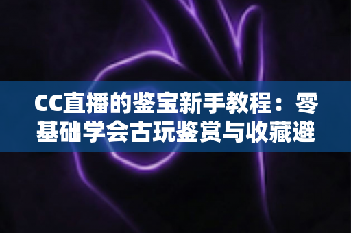 CC直播的鉴宝新手教程:零基础学会古玩鉴赏与收藏避坑的完整指南 CC直播的鉴宝新手教程:零基础学会古玩鉴赏与收藏避坑的完整指南