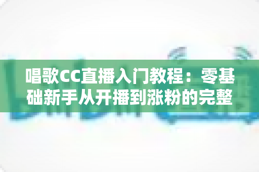 唱歌CC直播入门教程:零基础新手从开播到涨粉的完整指南 唱歌CC直播入门教程:零基础新手从开播到涨粉的完整指南