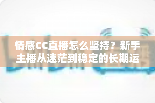 情感CC直播怎么坚持?新手主播从迷茫到稳定的长期运营实战指南 情感CC直播怎么坚持?新手主播从迷茫到稳定的长期运营实战指南