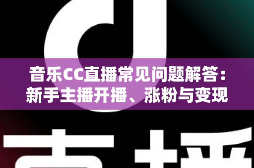 音乐CC直播常见问题解答：新手主播开播、涨粉与变现一站式指南