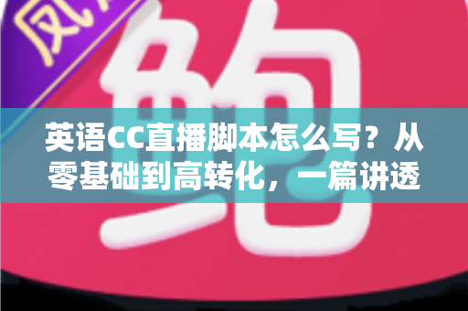 英语CC直播脚本怎么写？从零基础到高转化，一篇讲透英语直播脚本创作全攻略