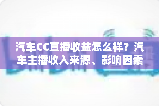 汽车CC直播收益怎么样？汽车主播收入来源、影响因素与变现前景全面解析