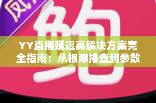 YY直播延迟高解决方案完全指南：从根源排查到参数调优，让直播间告别卡顿