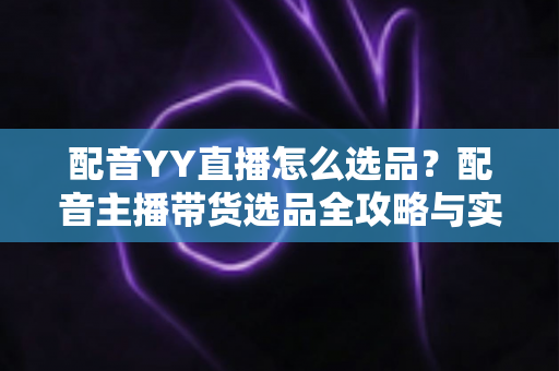 配音YY直播怎么选品？配音主播带货选品全攻略与实战技巧详解