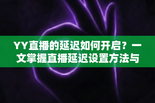 YY直播的延迟如何开启？一文掌握直播延迟设置方法与实用避坑指南