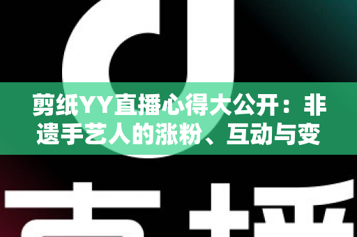 剪纸YY直播心得大公开：非遗手艺人的涨粉、互动与变现实战全指南