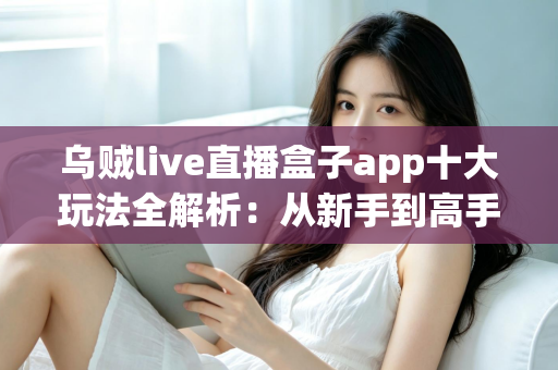 乌贼live直播盒子app十大玩法全解析：从新手到高手的直播互动进阶指南